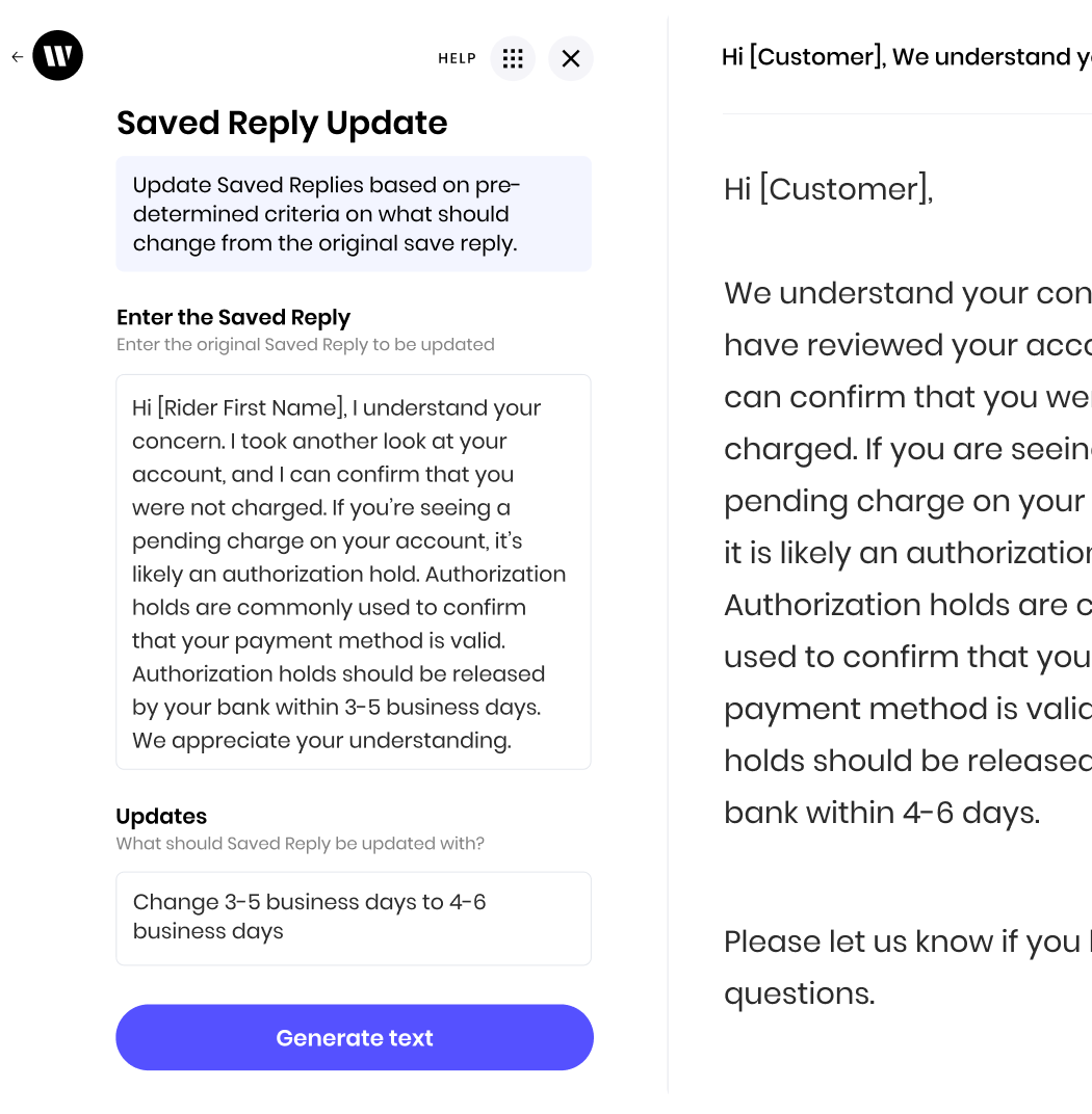 The AI app from Writer is designed to update pre-written customer service replies. In this example, it's taking a saved reply about authorization holds and modifying the number of business days it takes for those holds to be released.
Here's how it works:
1. **Enter the Saved Reply:** The user inputs the original message explaining authorization holds.
2. **Updates:** The user specifies what needs to be changed in the reply. Here, the instruction is to replace "3-5 business days" with "4-6 business days".
3. **Generate Text:** The AI processes the original message and the update request. It then creates a revised message, reflecting the change, which is shown in the right-side preview.
In essence, this AI app helps streamline the process of maintaining and updating customer service responses for consistency and accuracy.